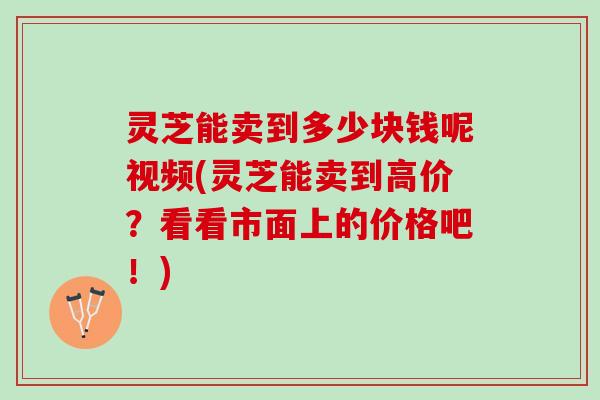 灵芝能卖到多少块钱呢视频(灵芝能卖到高价?看看市面上的价格吧!) 灵芝能卖到多少块钱呢视频(灵芝能卖到高价?看看市面上的价格吧!)