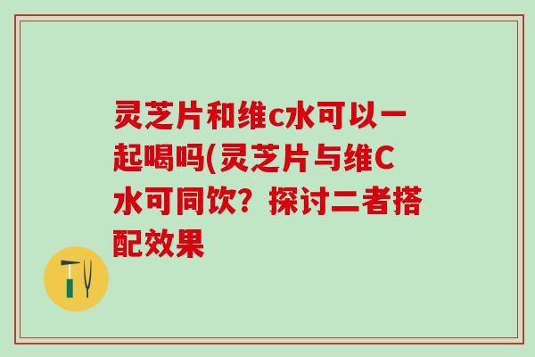 灵芝片和维c水可以一起喝吗(灵芝片与维C水可同饮？探讨二者搭配效果