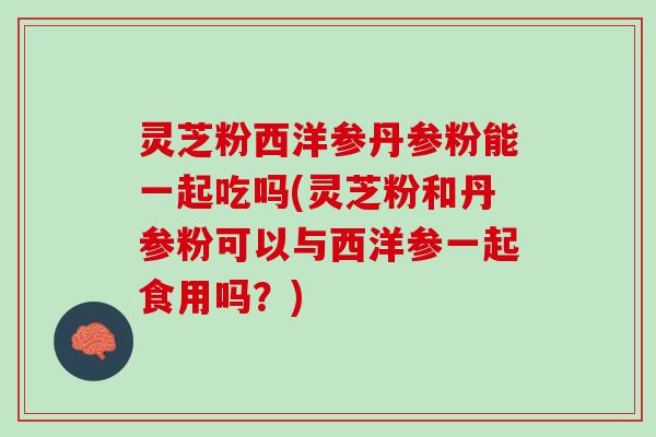 灵芝粉西洋参丹参粉能一起吃吗(灵芝粉和丹参粉可以与西洋参一起食用吗?) 灵芝粉西洋参丹参粉能一起吃吗(灵芝粉和丹参粉可以与西洋参一起食用吗?)