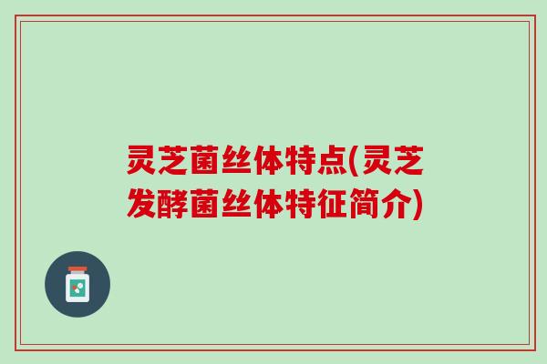 灵芝菌丝体特点(灵芝发酵菌丝体特征简介)