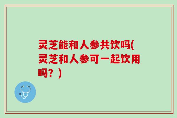 灵芝能和人参共饮吗(灵芝和人参可一起饮用吗？)