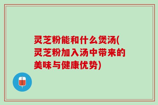 灵芝粉能和什么煲汤(灵芝粉加入汤中带来的美味与健康优势)