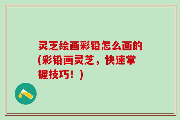 灵芝绘画彩铅怎么画的(彩铅画灵芝,快速掌握技巧!) 灵芝绘画彩铅怎么画的(彩铅画灵芝,快速掌握技巧!)