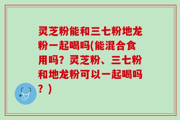 灵芝粉能和三七粉地龙粉一起喝吗(能混合食用吗？灵芝粉、三七粉和地龙粉可以一起喝吗？)