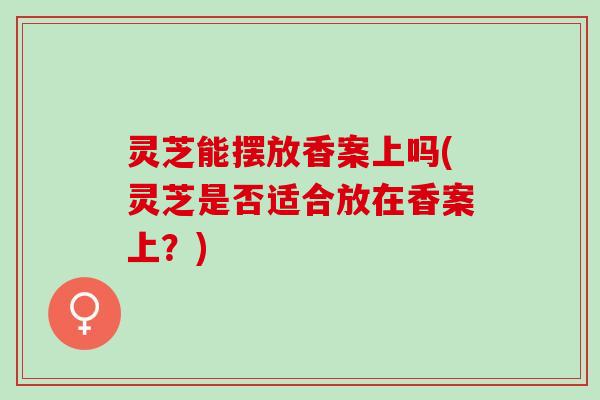灵芝能摆放香案上吗(灵芝是否适合放在香案上？)