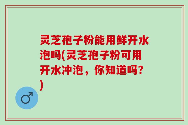 灵芝孢子粉能用鲜开水泡吗(灵芝孢子粉可用开水冲泡，你知道吗？)
