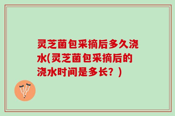灵芝菌包采摘后多久浇水(灵芝菌包采摘后的浇水时间是多长？)