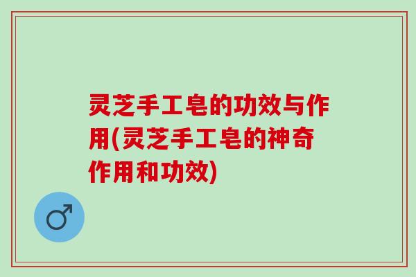 灵芝手工皂的功效与作用(灵芝手工皂的神奇作用和功效)