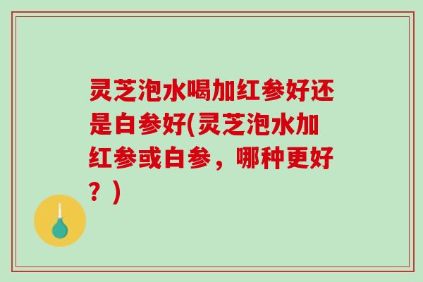 灵芝泡水喝加红参好还是白参好(灵芝泡水加红参或白参,哪种更好?) 灵芝泡水喝加红参好还是白参好(灵芝泡水加红参或白参,哪种更好?)