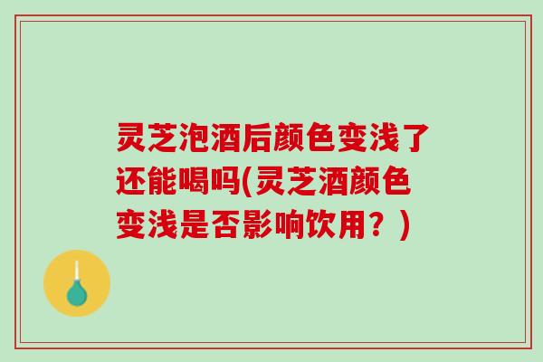 灵芝泡酒后颜色变浅了还能喝吗(灵芝酒颜色变浅是否影响饮用？)
