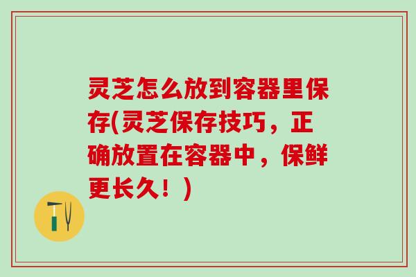 灵芝怎么放到容器里保存(灵芝保存技巧，正确放置在容器中，保鲜更长久！)