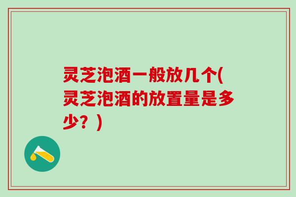 灵芝泡酒一般放几个(灵芝泡酒的放置量是多少？)