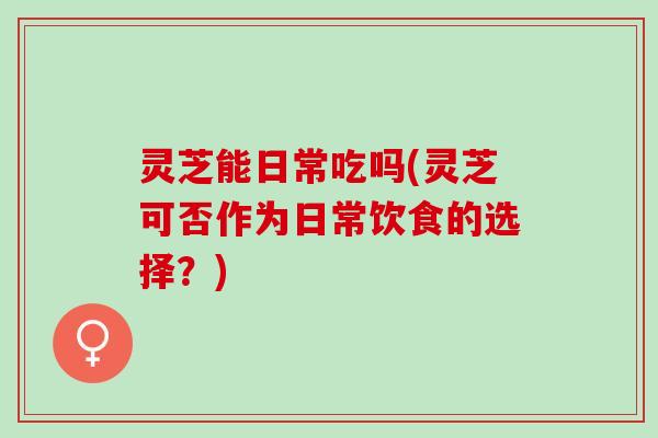 灵芝能日常吃吗(灵芝可否作为日常饮食的选择？)