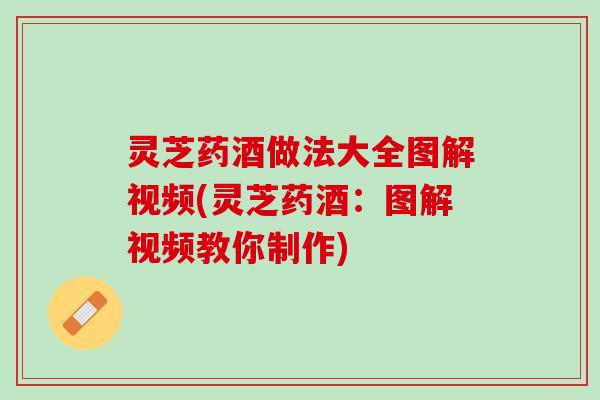 灵芝药酒做法大全图解视频(灵芝药酒：图解视频教你制作)