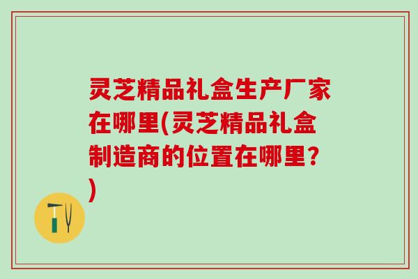 灵芝精品礼盒生产厂家在哪里(灵芝精品礼盒制造商的位置在哪里?) 灵芝精品礼盒生产厂家在哪里(灵芝精品礼盒制造商的位置在哪里?)