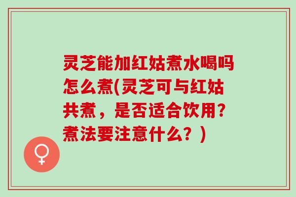 灵芝能加红姑煮水喝吗怎么煮(灵芝可与红姑共煮，是否适合饮用？煮法要注意什么？)