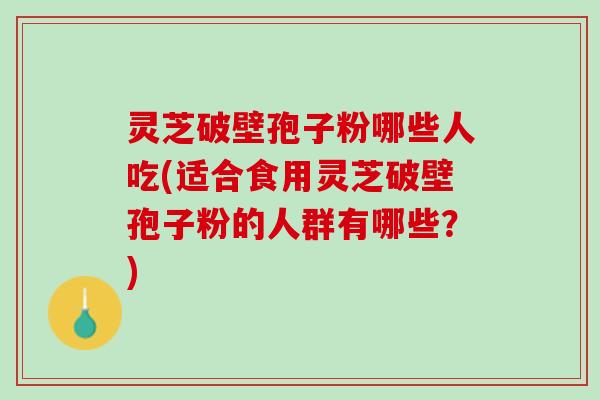 灵芝破壁孢子粉哪些人吃(适合食用灵芝破壁孢子粉的人群有哪些？)