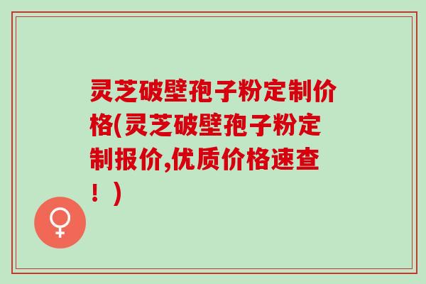 灵芝破壁孢子粉定制价格(灵芝破壁孢子粉定制报价,优质价格速查！)