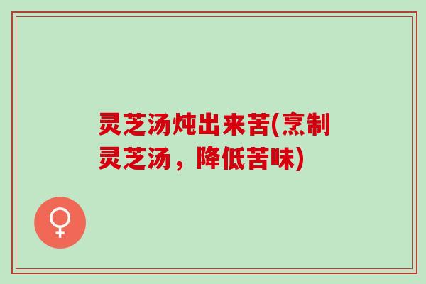 灵芝汤炖出来苦(烹制灵芝汤,降低苦味) 灵芝汤炖出来苦(烹制灵芝汤,降低苦味)