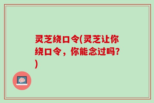 灵芝绕口令(灵芝让你绕口令,你能念过吗?) 灵芝绕口令(灵芝让你绕口令,你能念过吗?)