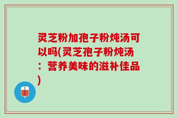 灵芝粉加孢子粉炖汤可以吗(灵芝孢子粉炖汤：营养美味的滋补佳品)