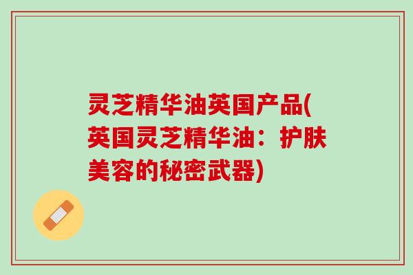 灵芝精华油英国产品(英国灵芝精华油：护肤美容的秘密武器)