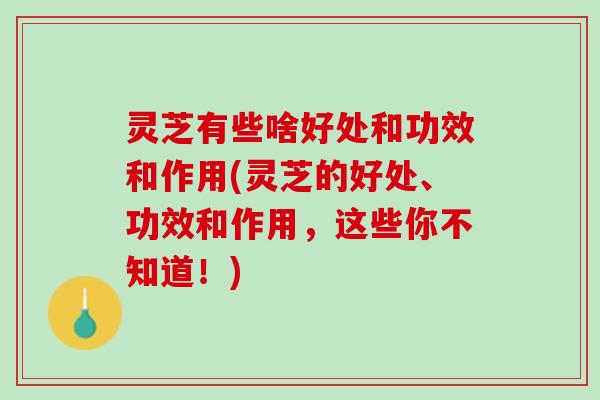 灵芝有些啥好处和功效和作用(灵芝的好处、功效和作用，这些你不知道！)