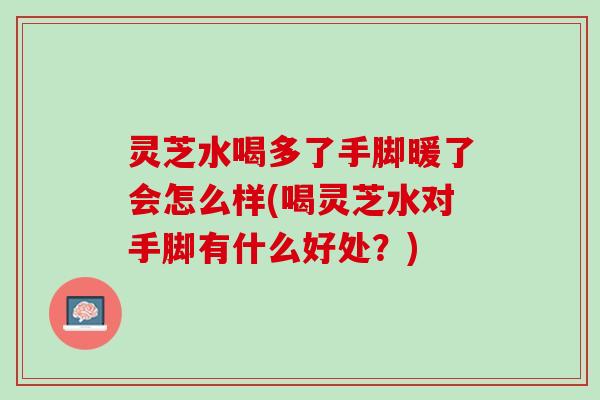 灵芝水喝多了手脚暖了会怎么样(喝灵芝水对手脚有什么好处？)