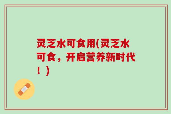 灵芝水可食用(灵芝水可食，开启营养新时代！)