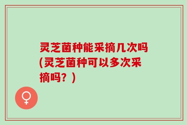 灵芝菌种能采摘几次吗(灵芝菌种可以多次采摘吗？)