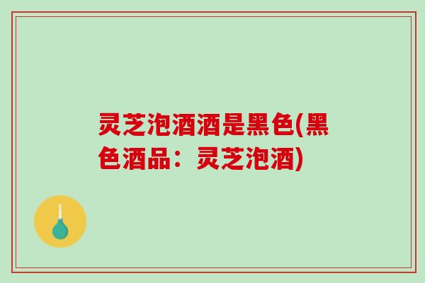 灵芝泡酒酒是黑色(黑色酒品:灵芝泡酒) 灵芝泡酒酒是黑色(黑色酒品:灵芝泡酒)