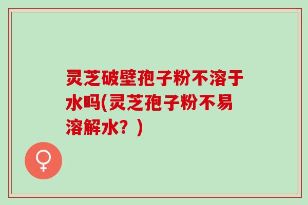灵芝破壁孢子粉不溶于水吗(灵芝孢子粉不易溶解水？)