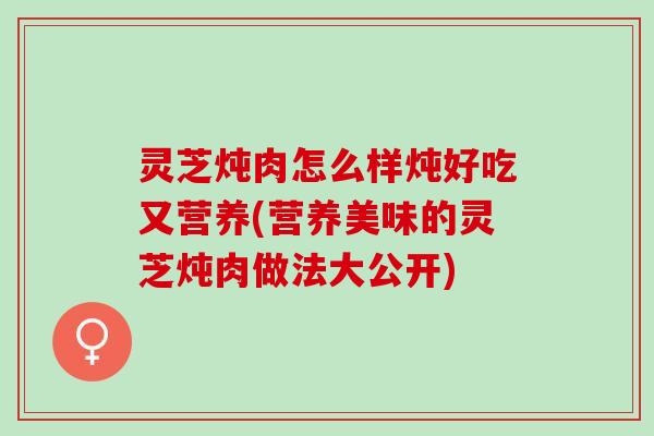 灵芝炖肉怎么样炖好吃又营养(营养美味的灵芝炖肉做法大公开)