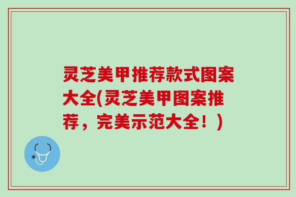 灵芝美甲推荐款式图案大全(灵芝美甲图案推荐,完美示范大全!) 灵芝美甲推荐款式图案大全(灵芝美甲图案推荐,完美示范大全!)