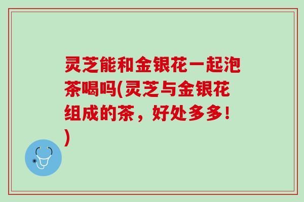 灵芝能和金银花一起泡茶喝吗(灵芝与金银花组成的茶，好处多多！)
