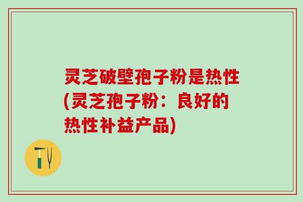 灵芝破壁孢子粉是热性(灵芝孢子粉:良好的热性补益产品) 灵芝破壁孢子粉是热性(灵芝孢子粉:良好的热性补益产品)