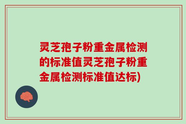 灵芝孢子粉重金属检测的标准值灵芝孢子粉重金属检测标准值达标)