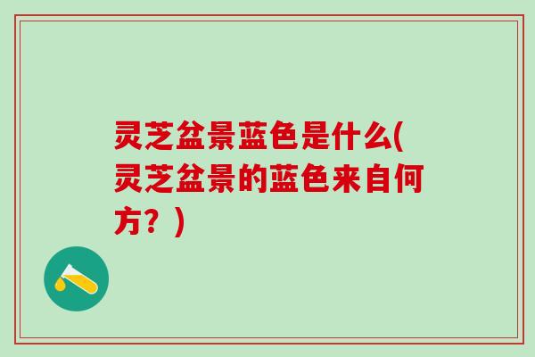 灵芝盆景蓝色是什么(灵芝盆景的蓝色来自何方？)