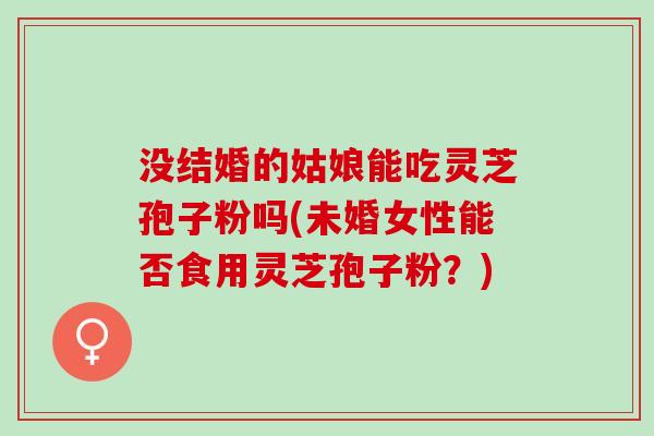 没结婚的姑娘能吃灵芝孢子粉吗(未婚女性能否食用灵芝孢子粉？)