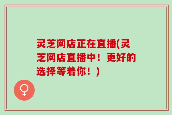 灵芝网店正在直播(灵芝网店直播中！更好的选择等着你！)