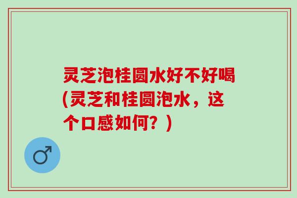 灵芝泡桂圆水好不好喝(灵芝和桂圆泡水，这个口感如何？)