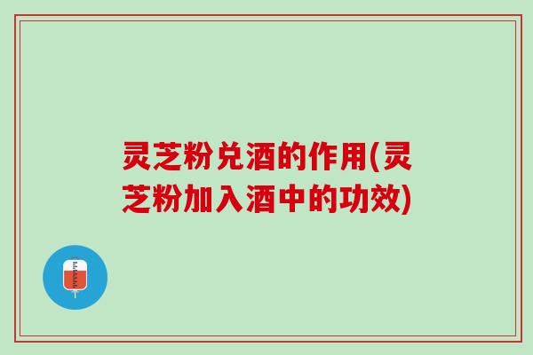 灵芝粉兑酒的作用(灵芝粉加入酒中的功效)