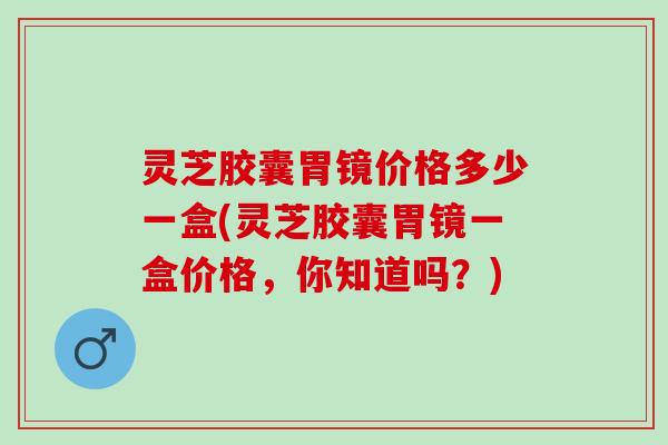 灵芝胶囊胃镜价格多少一盒(灵芝胶囊胃镜一盒价格，你知道吗？)