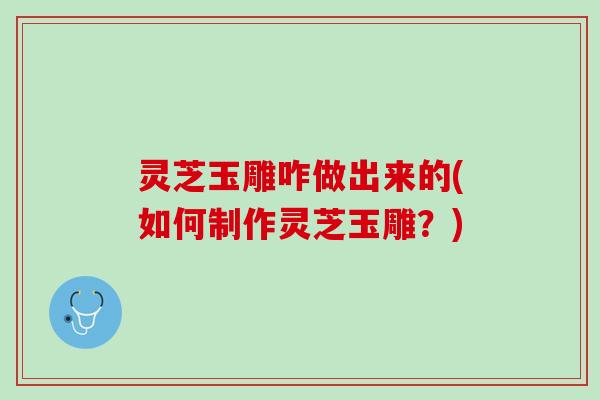 灵芝玉雕咋做出来的(如何制作灵芝玉雕？)
