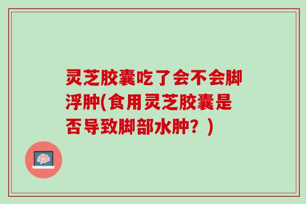 灵芝胶囊吃了会不会脚浮肿(食用灵芝胶囊是否导致脚部水肿？)