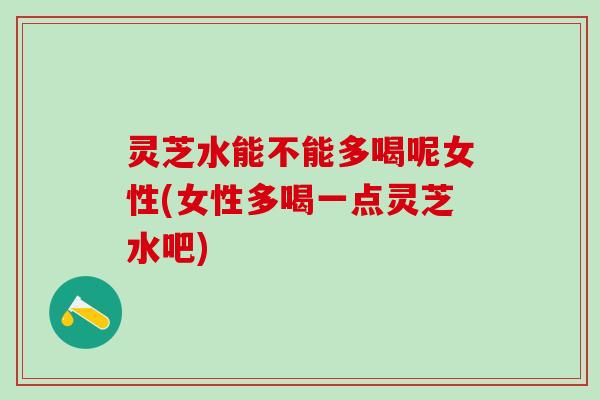 灵芝水能不能多喝呢女性(女性多喝一点灵芝水吧)