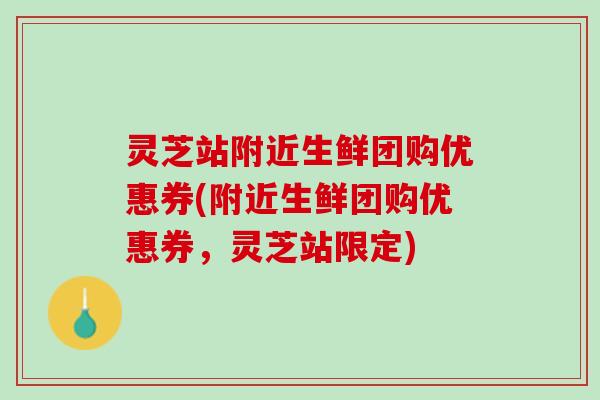 灵芝站附近生鲜团购优惠券(附近生鲜团购优惠券，灵芝站限定)