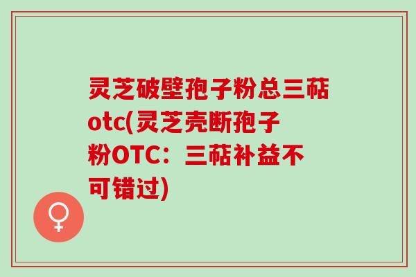 灵芝破壁孢子粉总三萜otc(灵芝壳断孢子粉OTC：三萜补益不可错过)
