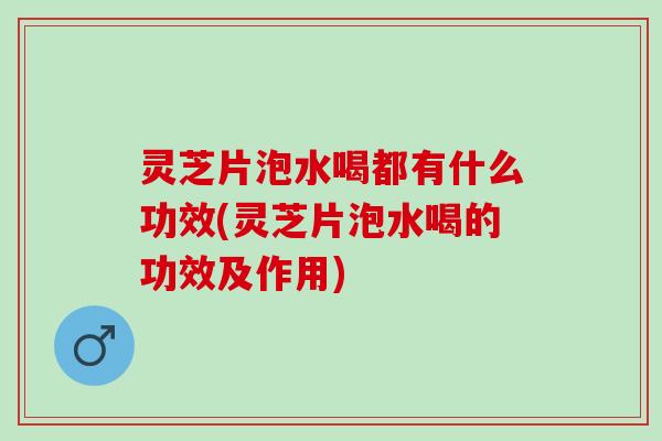 灵芝片泡水喝都有什么功效(灵芝片泡水喝的功效及作用)