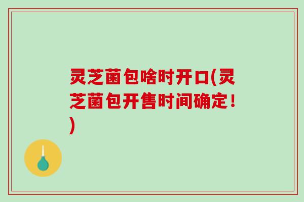 灵芝菌包啥时开口(灵芝菌包开售时间确定!) 灵芝菌包啥时开口(灵芝菌包开售时间确定!)